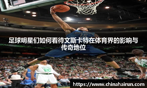 足球明星们如何看待文斯卡特在体育界的影响与传奇地位